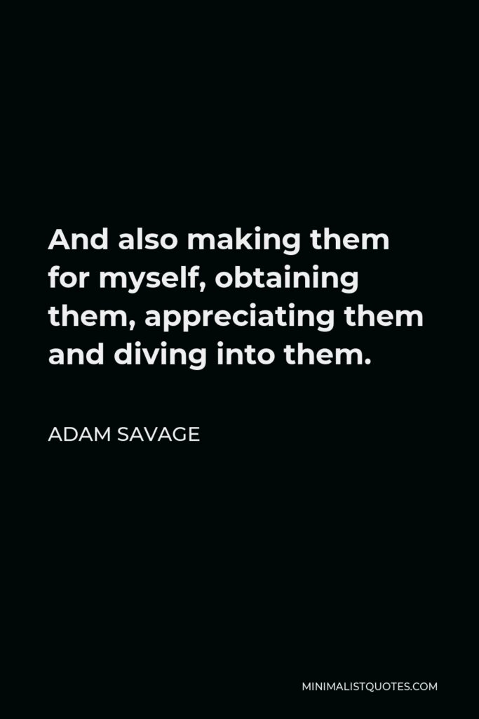 Adam Savage Quote - And also making them for myself, obtaining them, appreciating them and diving into them.