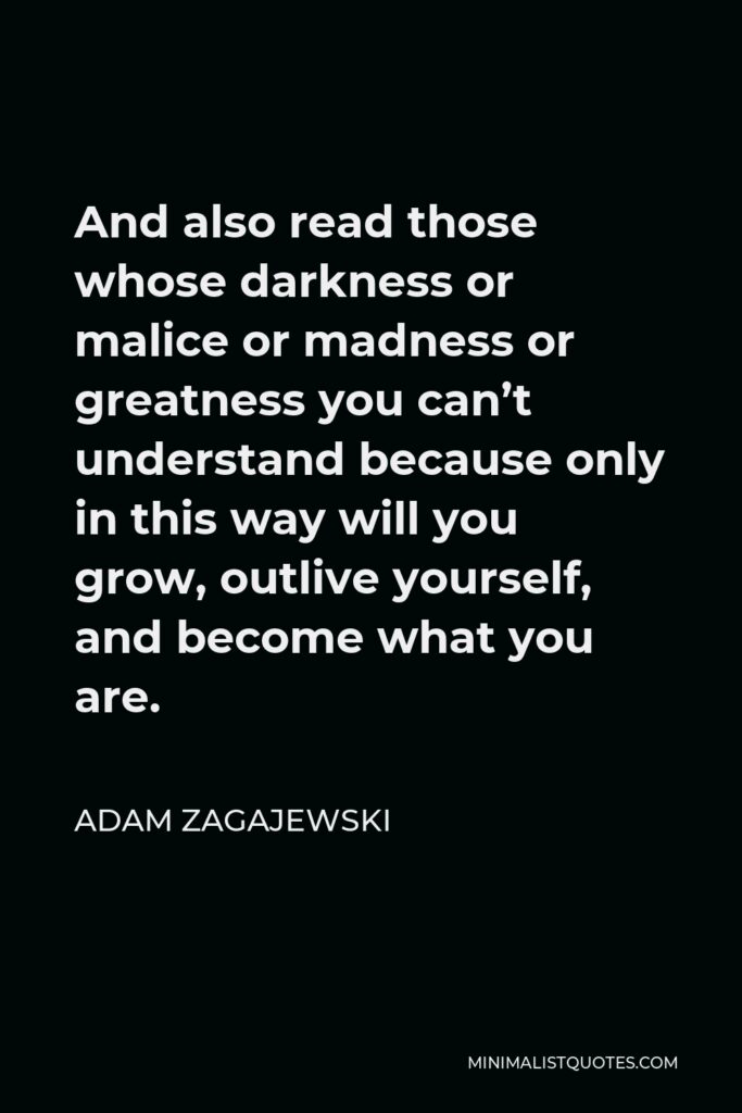 Adam Zagajewski Quote - And also read those whose darkness or malice or madness or greatness you can’t understand because only in this way will you grow, outlive yourself, and become what you are.