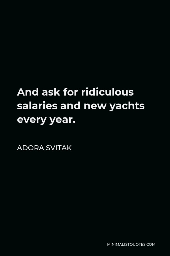 Adora Svitak Quote - And ask for ridiculous salaries and new yachts every year.