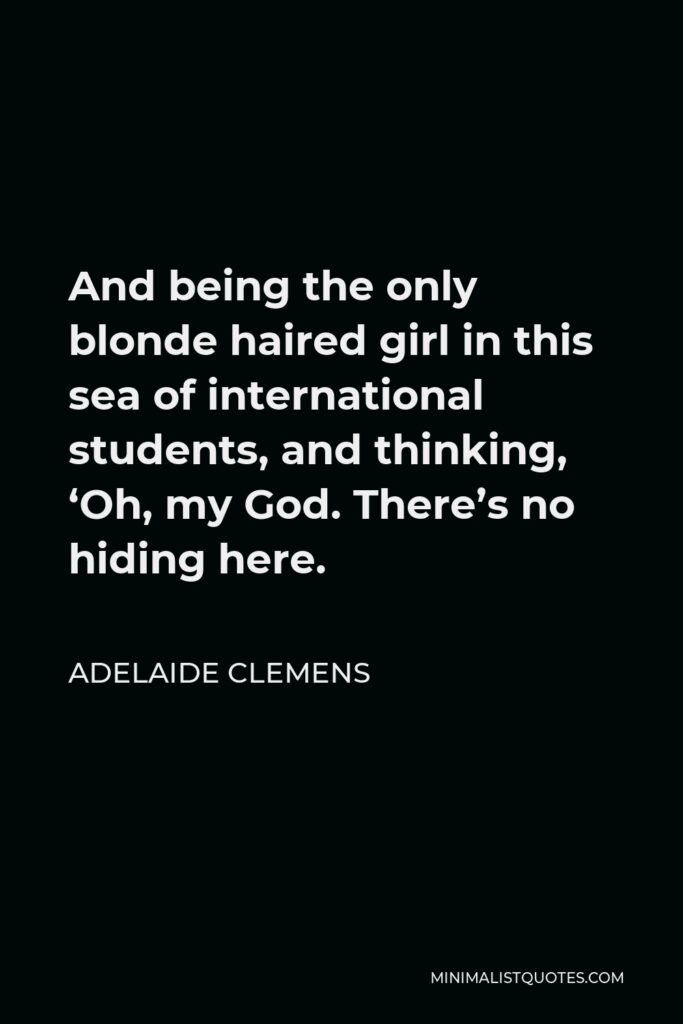 Adelaide Clemens Quote - And being the only blonde haired girl in this sea of international students, and thinking, ‘Oh, my God. There’s no hiding here.