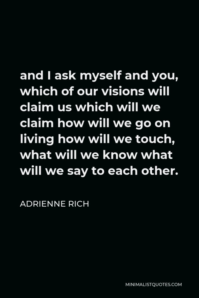 Adrienne Rich Quote - and I ask myself and you, which of our visions will claim us which will we claim how will we go on living how will we touch, what will we know what will we say to each other.