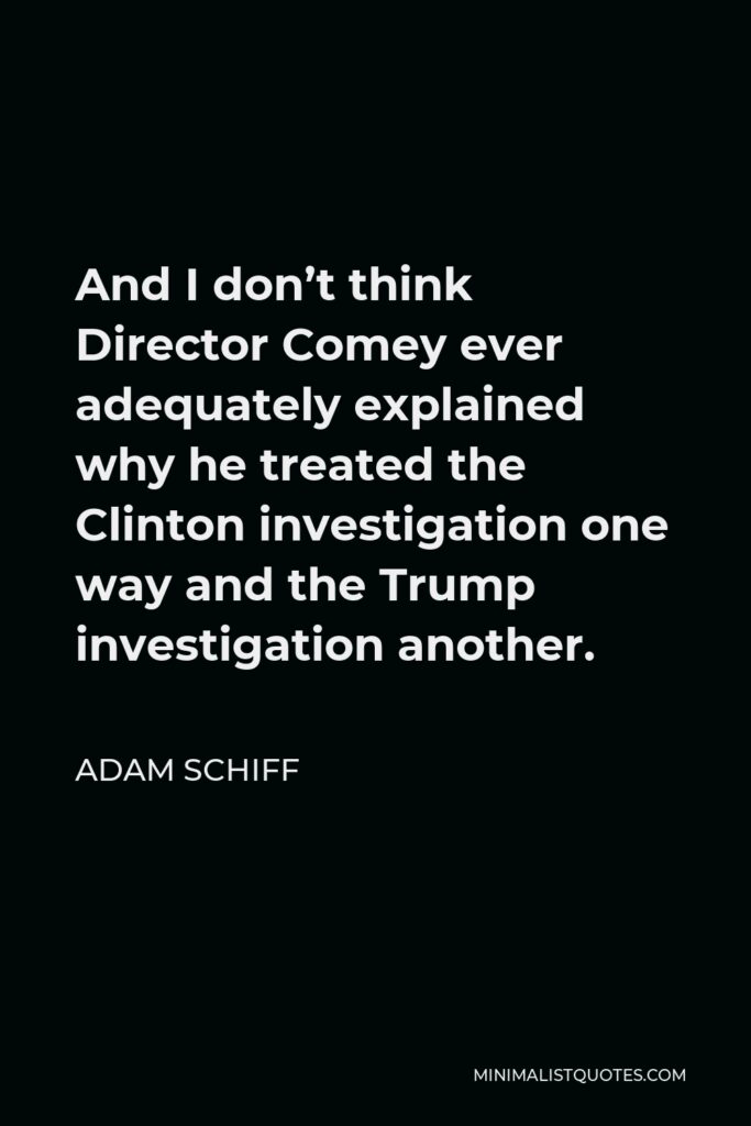 Adam Schiff Quote - And I don’t think Director Comey ever adequately explained why he treated the Clinton investigation one way and the Trump investigation another.