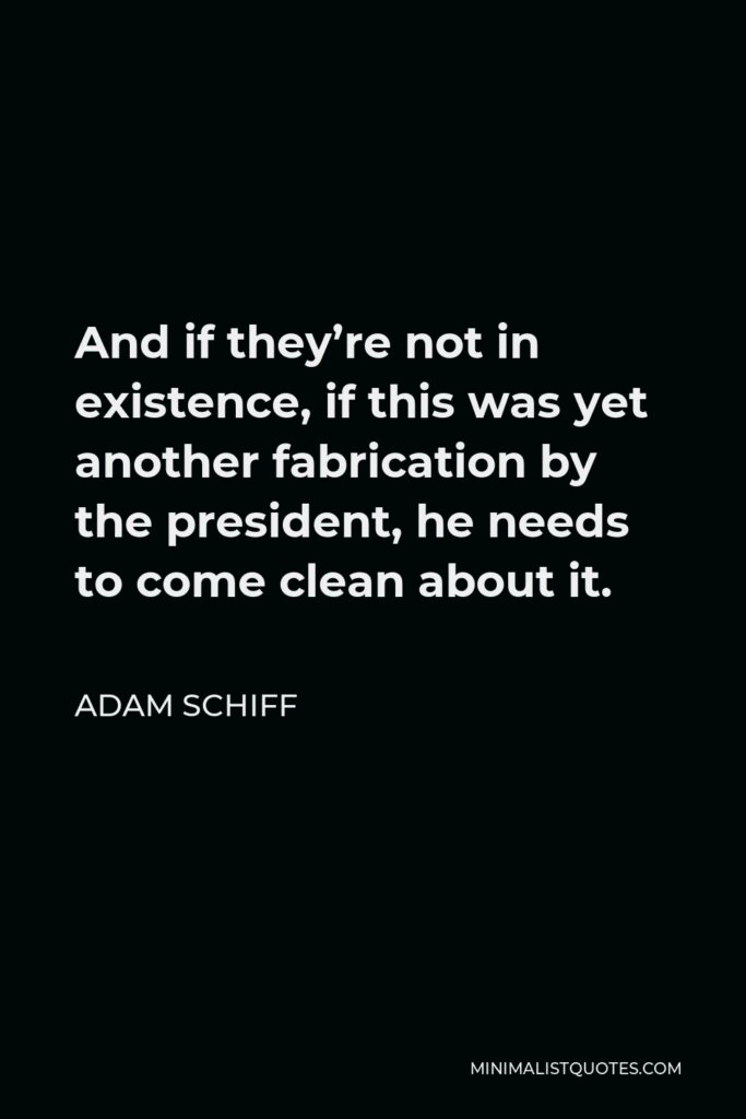 Adam Schiff Quote - And if they’re not in existence, if this was yet another fabrication by the president, he needs to come clean about it.