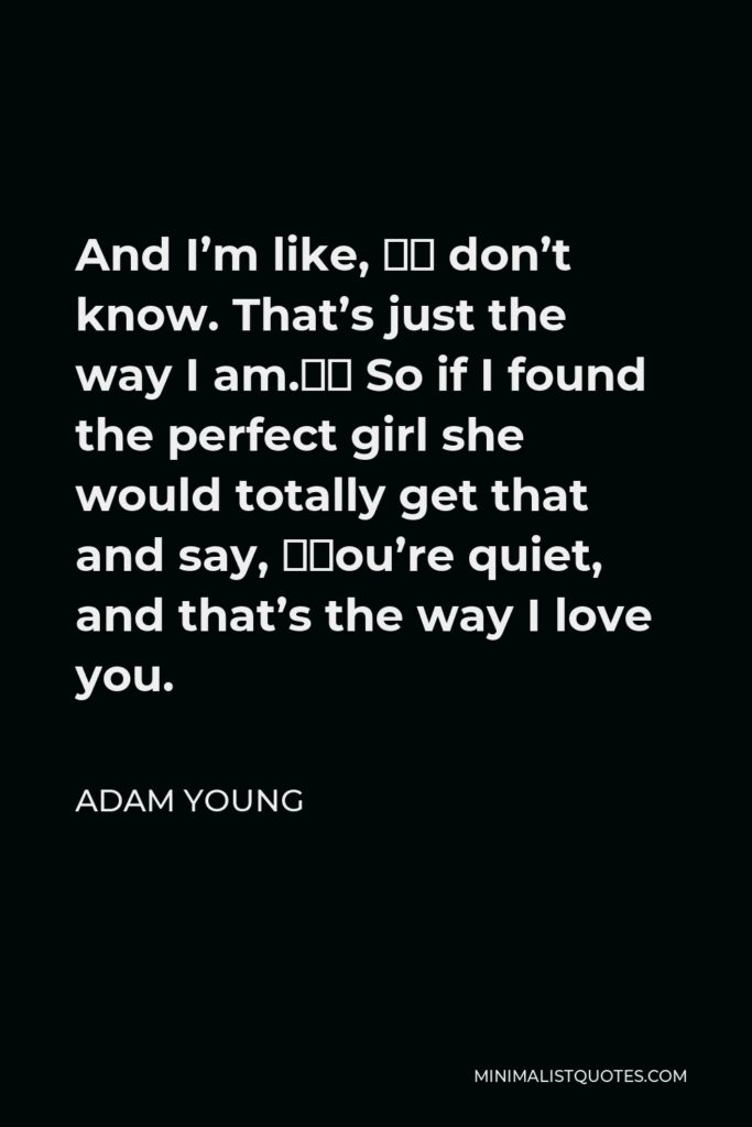 Adam Young Quote - And I’m like, “I don’t know. That’s just the way I am.” So if I found the perfect girl she would totally get that and say, “You’re quiet, and that’s the way I love you.