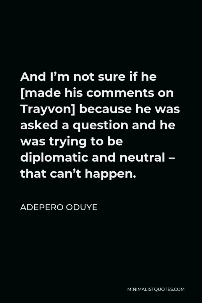 Adepero Oduye Quote - And I’m not sure if he [made his comments on Trayvon] because he was asked a question and he was trying to be diplomatic and neutral – that can’t happen.