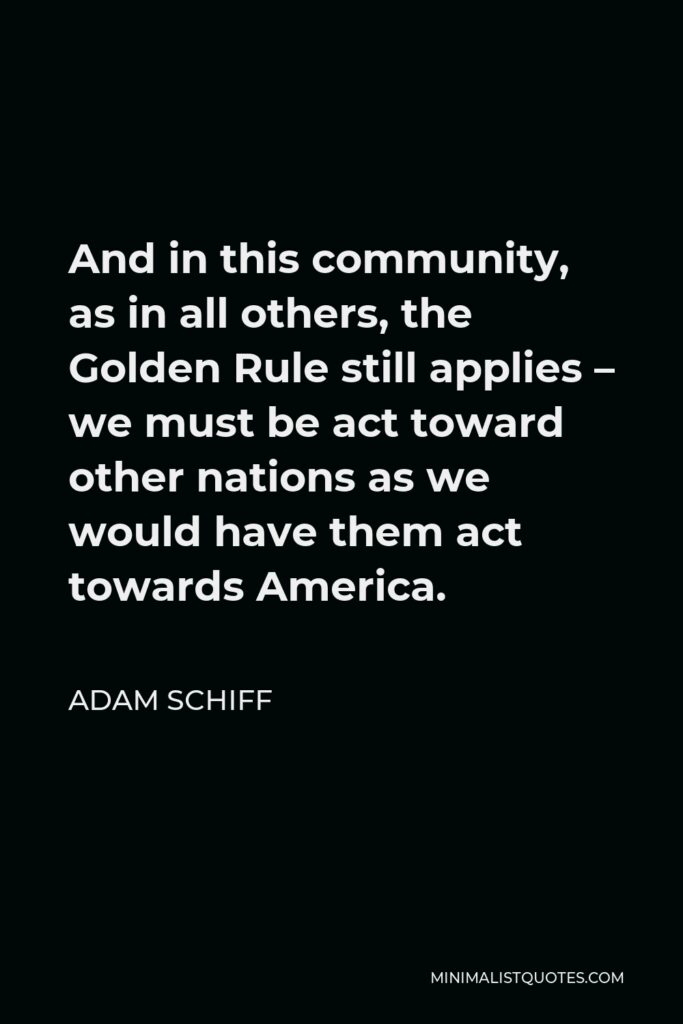 Adam Schiff Quote - And in this community, as in all others, the Golden Rule still applies – we must be act toward other nations as we would have them act towards America.