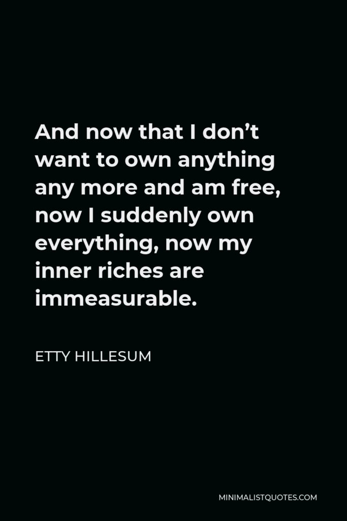 Etty Hillesum Quote - And now that I don’t want to own anything any more and am free, now I suddenly own everything, now my inner riches are immeasurable.