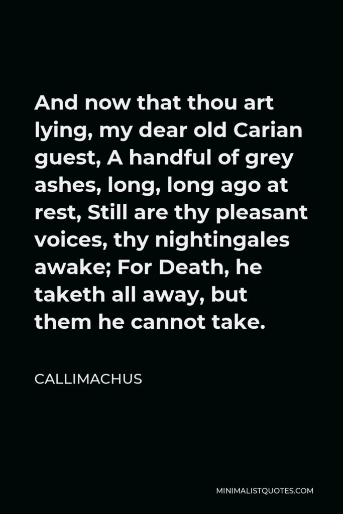 Callimachus Quote - And now that thou art lying, my dear old Carian guest, A handful of grey ashes, long, long ago at rest, Still are thy pleasant voices, thy nightingales awake; For Death, he taketh all away, but them he cannot take.