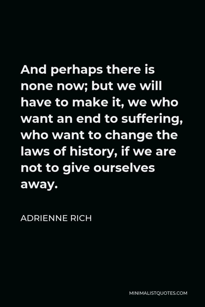 Adrienne Rich Quote - And perhaps there is none now; but we will have to make it, we who want an end to suffering, who want to change the laws of history, if we are not to give ourselves away.