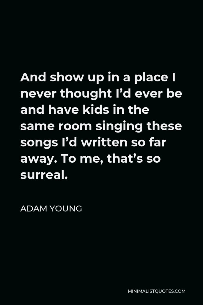 Adam Young Quote - And show up in a place I never thought I’d ever be and have kids in the same room singing these songs I’d written so far away. To me, that’s so surreal.