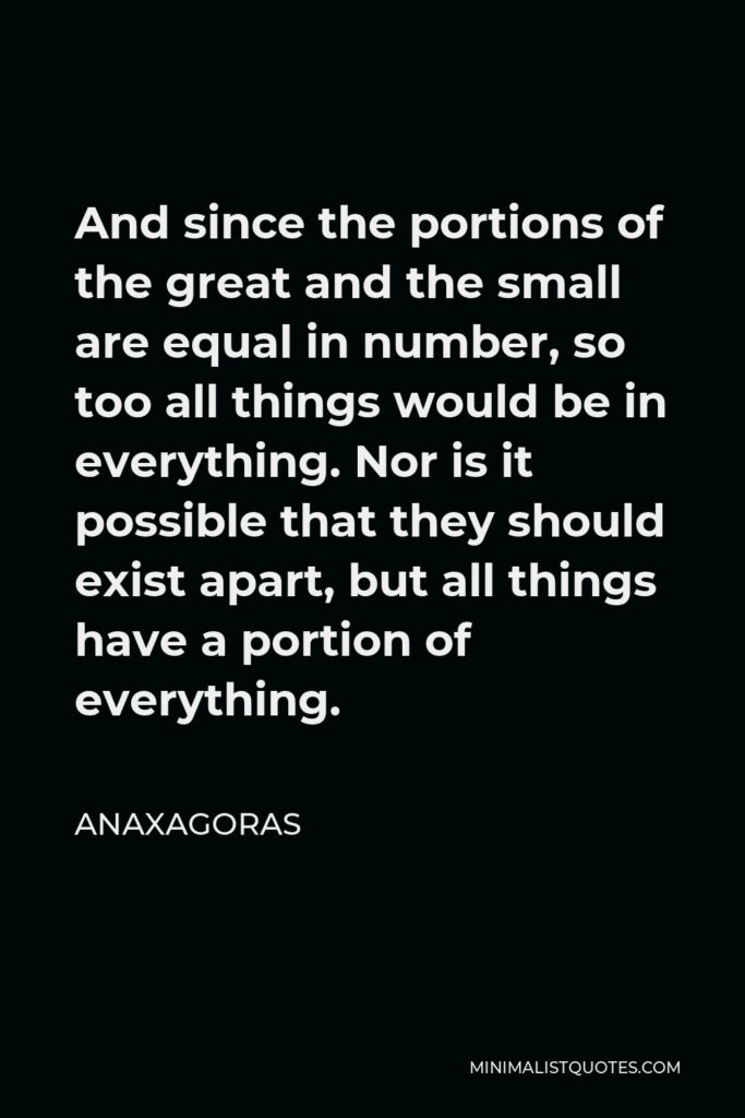 Anaxagoras Quote - And since the portions of the great and the small are equal in number, so too all things would be in everything. Nor is it possible that they should exist apart, but all things have a portion of everything.