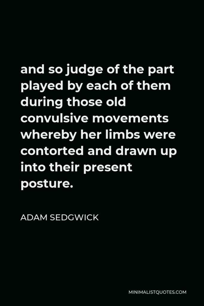 Adam Sedgwick Quote - and so judge of the part played by each of them during those old convulsive movements whereby her limbs were contorted and drawn up into their present posture.