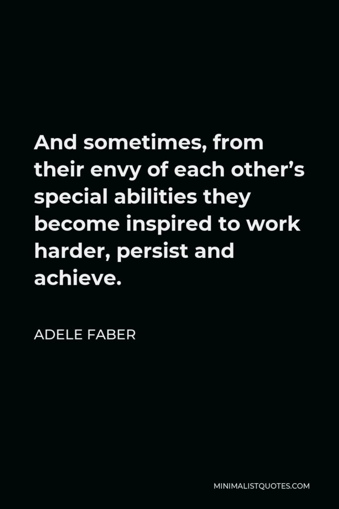 Adele Faber Quote - And sometimes, from their envy of each other’s special abilities they become inspired to work harder, persist and achieve.
