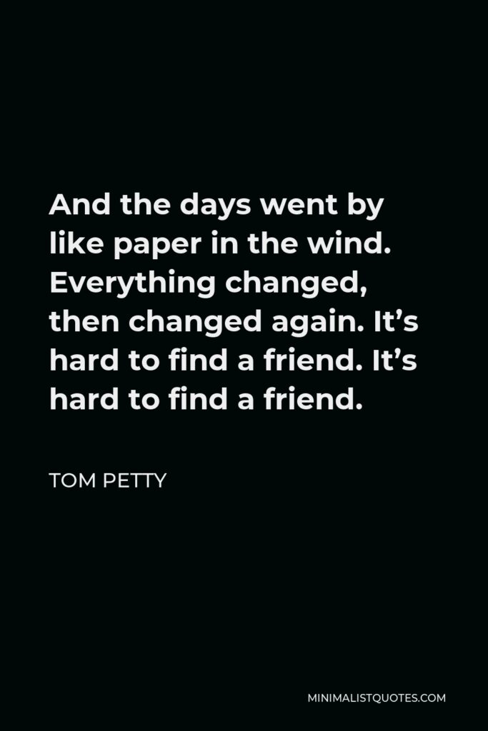 Tom Petty Quote - And the days went by like paper in the wind. Everything changed, then changed again. It’s hard to find a friend. It’s hard to find a friend.