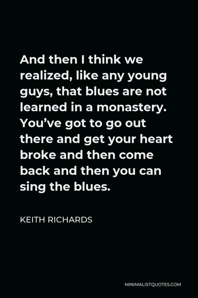 Keith Richards Quote - And then I think we realized, like any young guys, that blues are not learned in a monastery. You’ve got to go out there and get your heart broke and then come back and then you can sing the blues.
