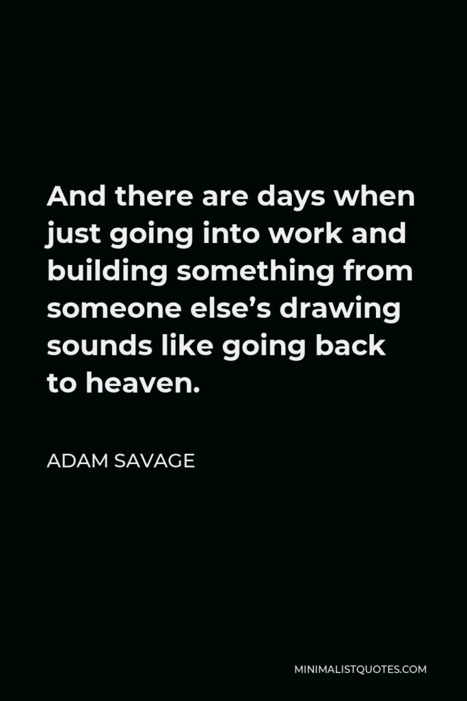 Adam Savage Quote - And there are days when just going into work and building something from someone else’s drawing sounds like going back to heaven.