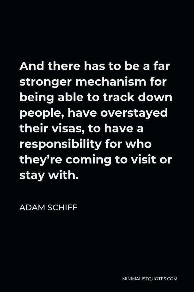 Adam Schiff Quote - And there has to be a far stronger mechanism for being able to track down people, have overstayed their visas, to have a responsibility for who they’re coming to visit or stay with.