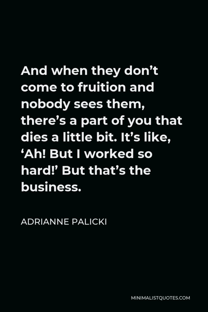 Adrianne Palicki Quote - And when they don’t come to fruition and nobody sees them, there’s a part of you that dies a little bit. It’s like, ‘Ah! But I worked so hard!’ But that’s the business.