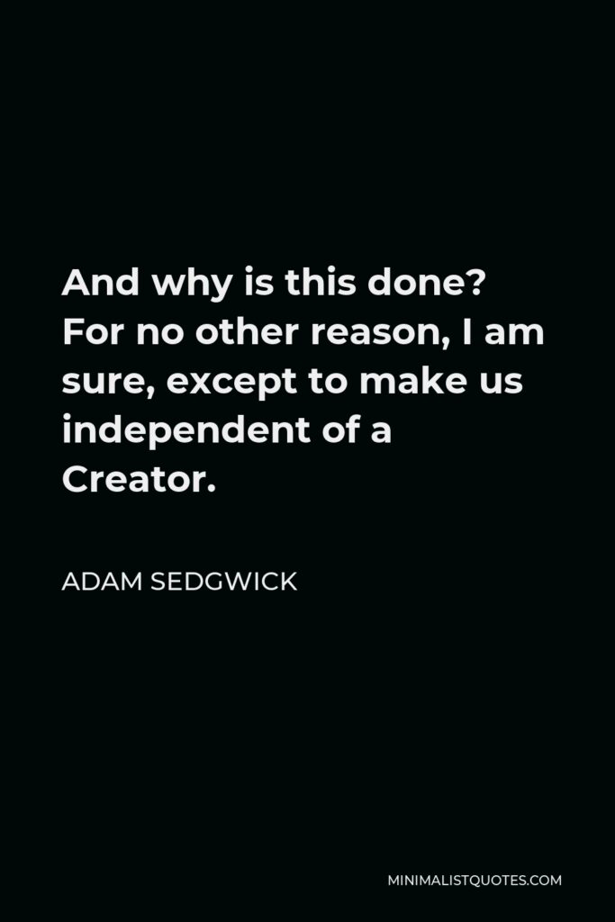 Adam Sedgwick Quote - And why is this done? For no other reason, I am sure, except to make us independent of a Creator.