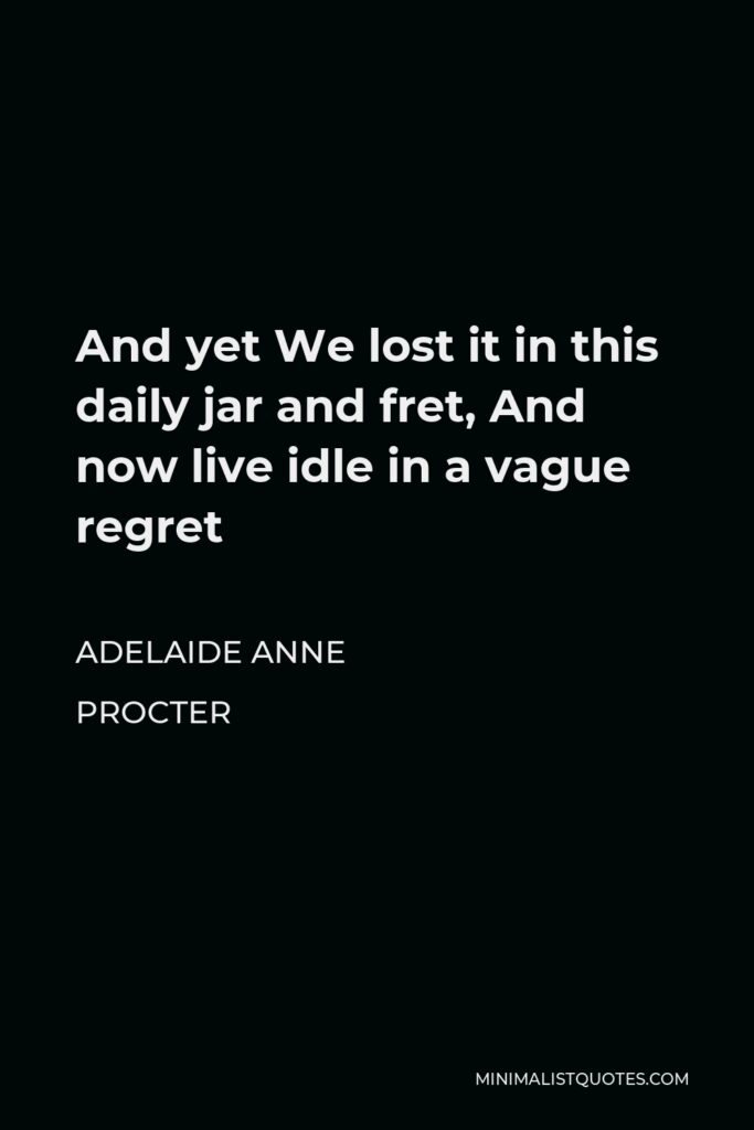 Adelaide Anne Procter Quote - And yet We lost it in this daily jar and fret, And now live idle in a vague regret