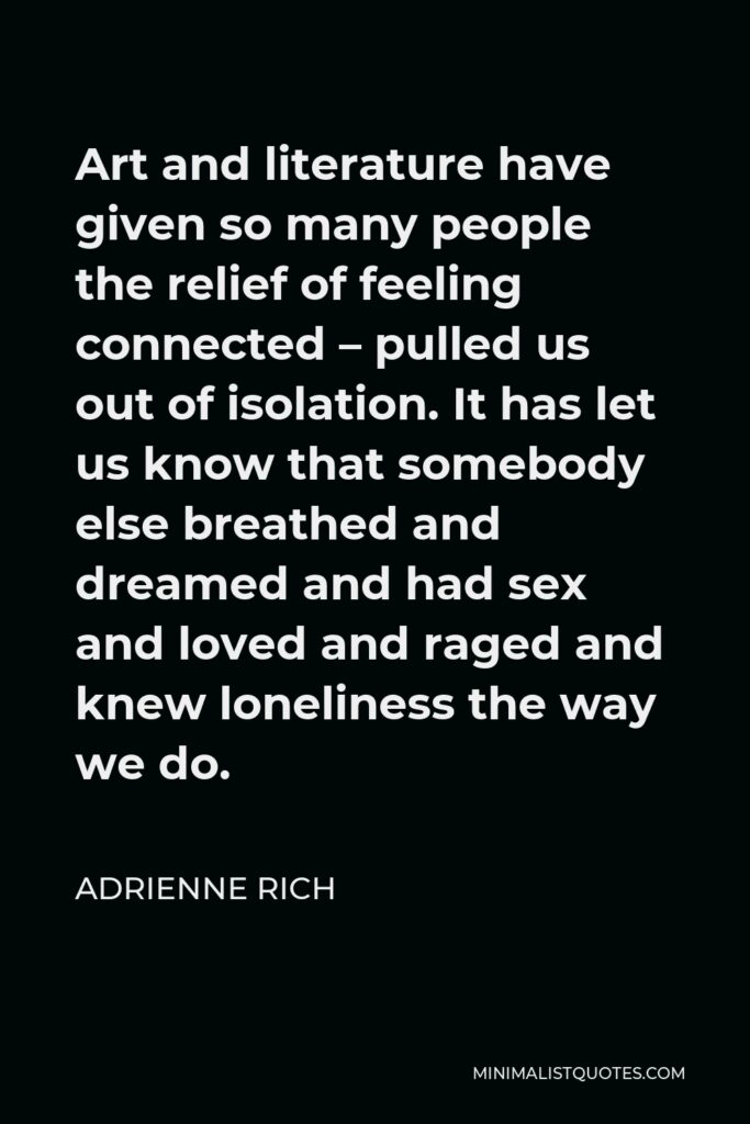 Adrienne Rich Quote - Art and literature have given so many people the relief of feeling connected – pulled us out of isolation. It has let us know that somebody else breathed and dreamed and had sex and loved and raged and knew loneliness the way we do.