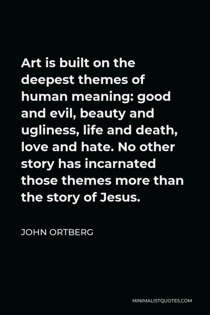 John Ortberg Quote - Art is built on the deepest themes of human meaning: good and evil, beauty and ugliness, life and death, love and hate. No other story has incarnated those themes more than the story of Jesus.