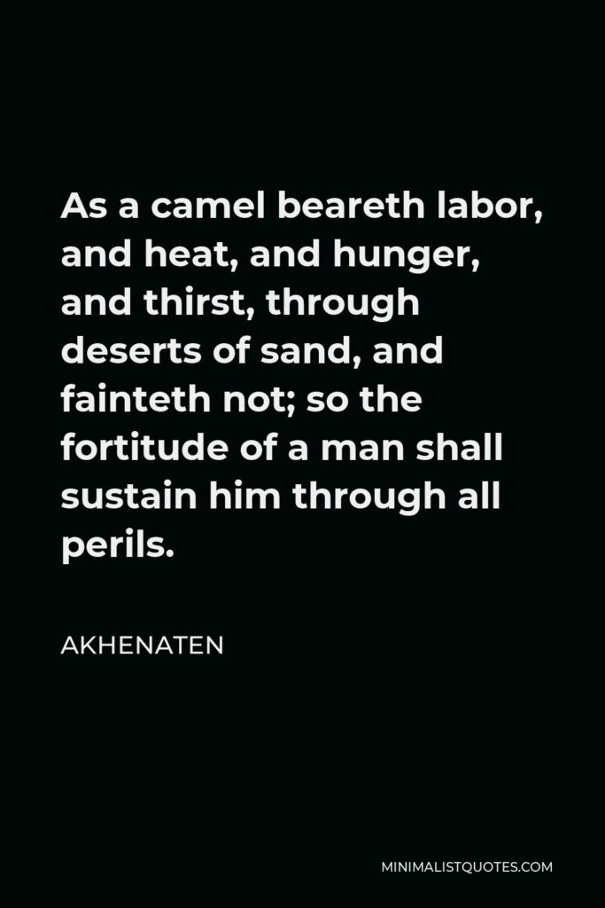 Akhenaten Quote - As a camel beareth labor, and heat, and hunger, and thirst, through deserts of sand, and fainteth not; so the fortitude of a man shall sustain him through all perils.