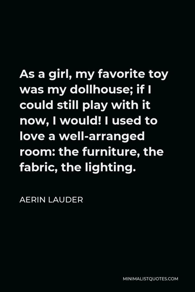 Aerin Lauder Quote - As a girl, my favorite toy was my dollhouse; if I could still play with it now, I would! I used to love a well-arranged room: the furniture, the fabric, the lighting.