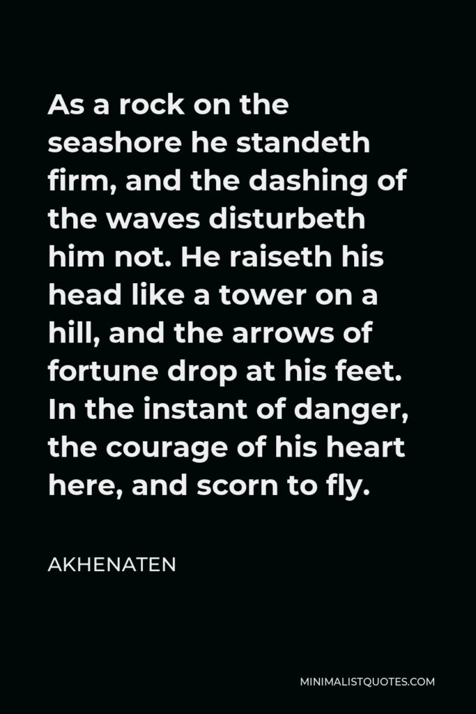 Akhenaten Quote - As a rock on the seashore he standeth firm, and the dashing of the waves disturbeth him not. He raiseth his head like a tower on a hill, and the arrows of fortune drop at his feet. In the instant of danger, the courage of his heart here, and scorn to fly.