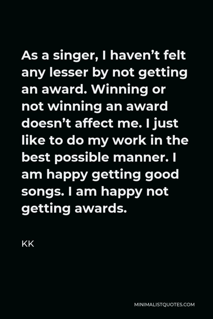 KK Quote - As a singer, I haven’t felt any lesser by not getting an award. Winning or not winning an award doesn’t affect me. I just like to do my work in the best possible manner. I am happy getting good songs. I am happy not getting awards.