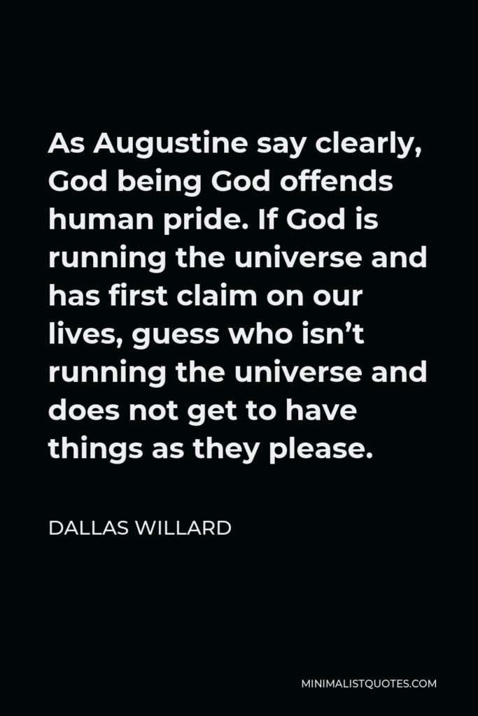 Dallas Willard Quote - As Augustine say clearly, God being God offends human pride. If God is running the universe and has first claim on our lives, guess who isn’t running the universe and does not get to have things as they please.