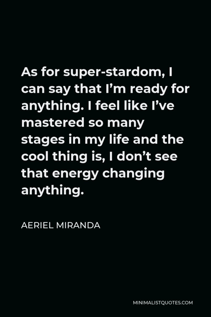 Aeriel Miranda Quote - As for super-stardom, I can say that I’m ready for anything. I feel like I’ve mastered so many stages in my life and the cool thing is, I don’t see that energy changing anything.