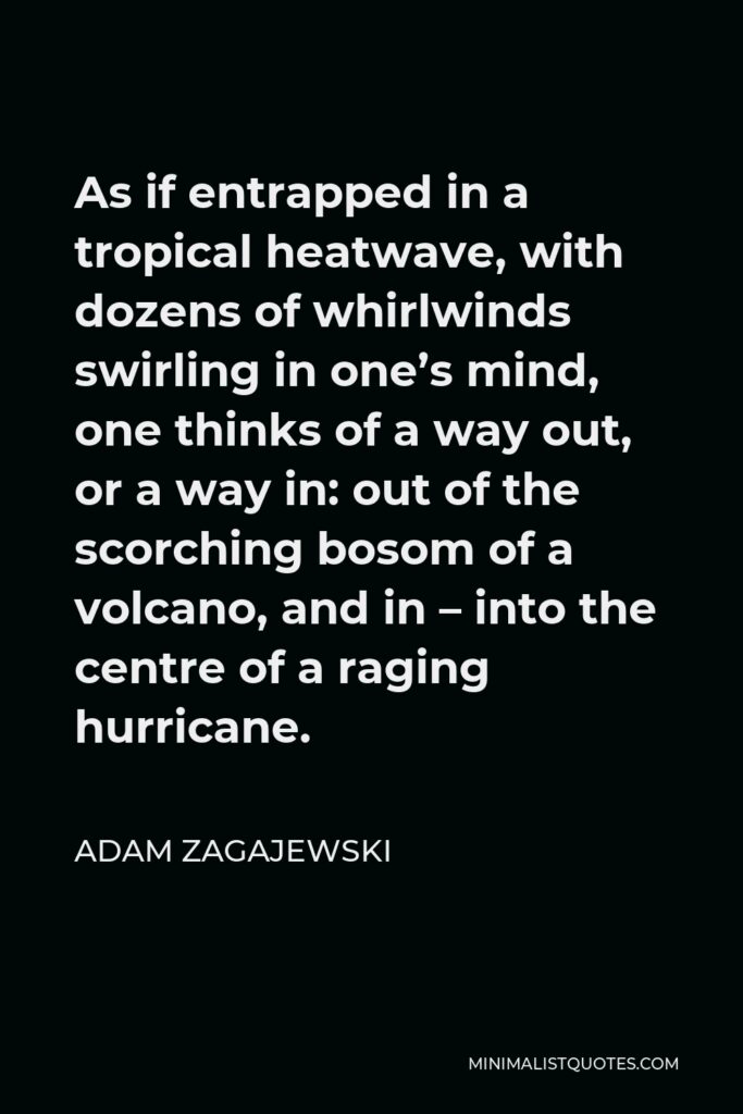 Adam Zagajewski Quote - As if entrapped in a tropical heatwave, with dozens of whirlwinds swirling in one’s mind, one thinks of a way out, or a way in: out of the scorching bosom of a volcano, and in – into the centre of a raging hurricane.