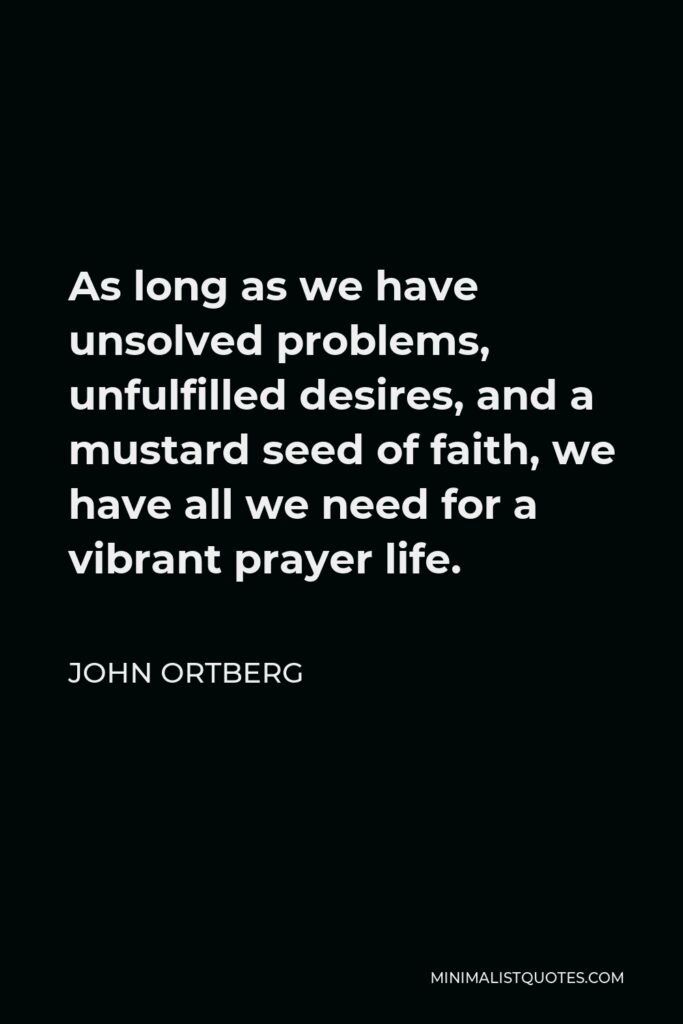 John Ortberg Quote - As long as we have unsolved problems, unfulfilled desires, and a mustard seed of faith, we have all we need for a vibrant prayer life.