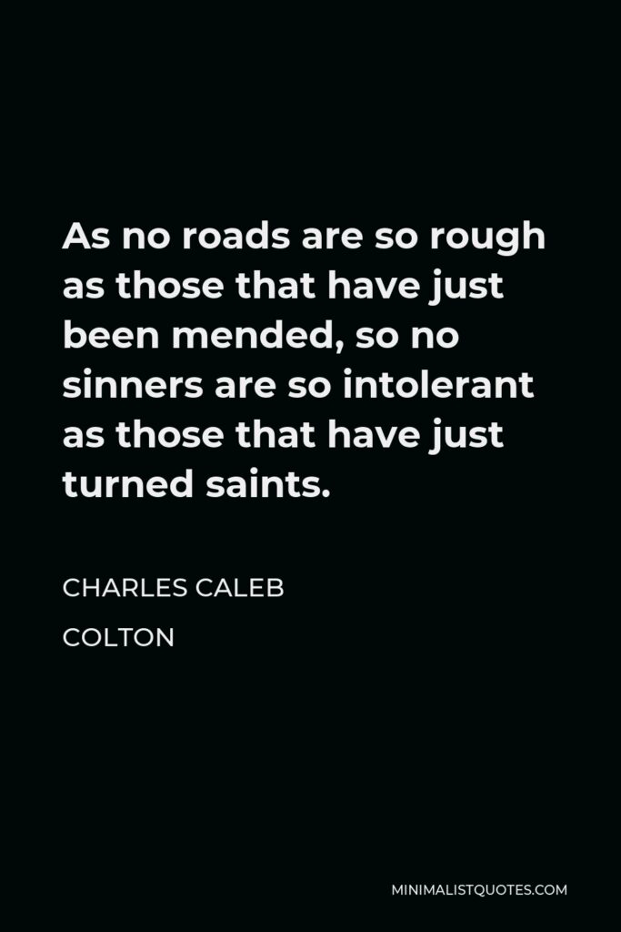 Charles Caleb Colton Quote - As no roads are so rough as those that have just been mended, so no sinners are so intolerant as those that have just turned saints.