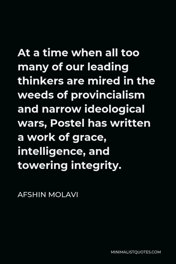 Afshin Molavi Quote - At a time when all too many of our leading thinkers are mired in the weeds of provincialism and narrow ideological wars, Postel has written a work of grace, intelligence, and towering integrity.