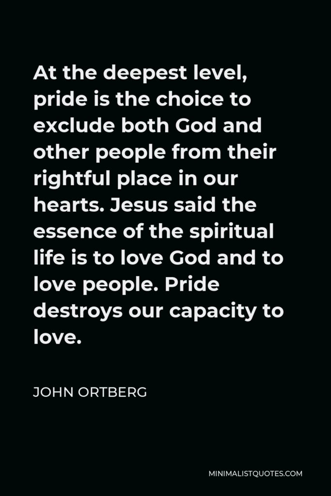 John Ortberg Quote - At the deepest level, pride is the choice to exclude both God and other people from their rightful place in our hearts. Jesus said the essence of the spiritual life is to love God and to love people. Pride destroys our capacity to love.