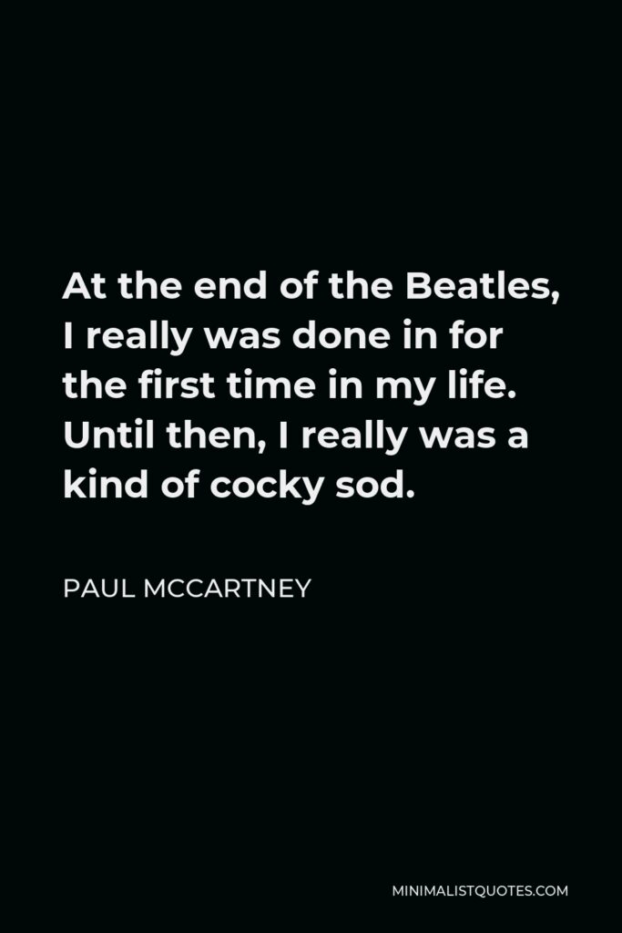 Paul McCartney Quote - At the end of the Beatles, I really was done in for the first time in my life. Until then, I really was a kind of cocky sod.