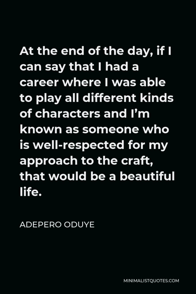 Adepero Oduye Quote - At the end of the day, if I can say that I had a career where I was able to play all different kinds of characters and I’m known as someone who is well-respected for my approach to the craft, that would be a beautiful life.