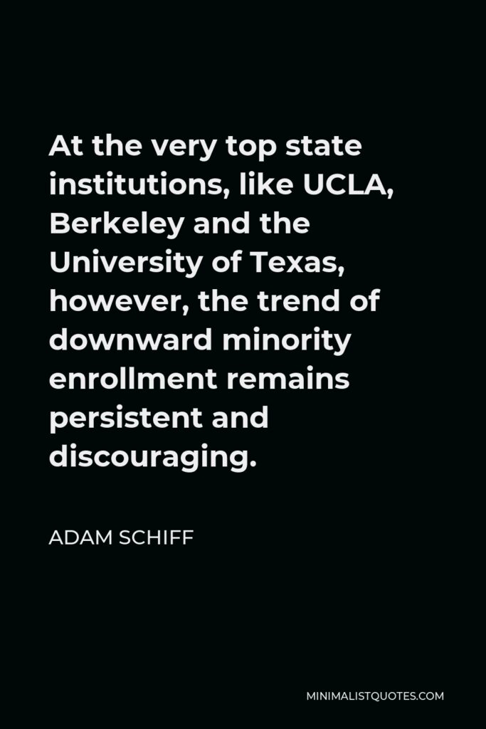 Adam Schiff Quote - At the very top state institutions, like UCLA, Berkeley and the University of Texas, however, the trend of downward minority enrollment remains persistent and discouraging.
