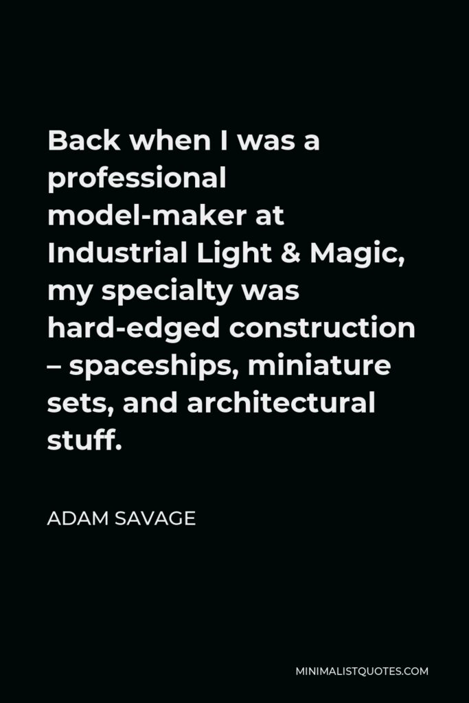 Adam Savage Quote - Back when I was a professional model-maker at Industrial Light & Magic, my specialty was hard-edged construction – spaceships, miniature sets, and architectural stuff.
