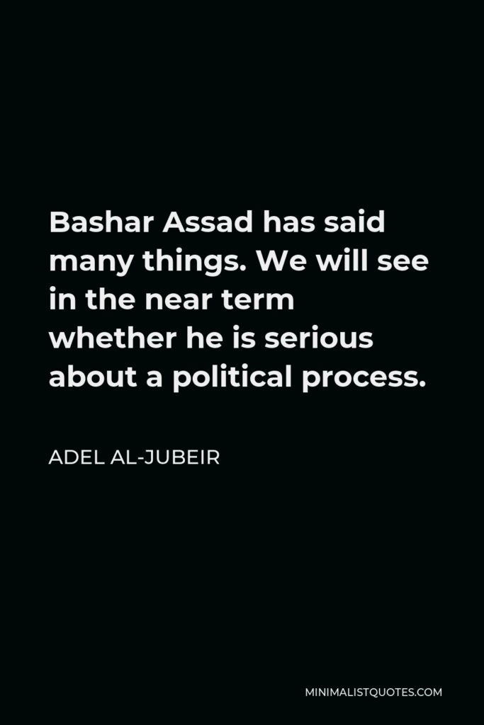 Adel al-Jubeir Quote - Bashar Assad has said many things. We will see in the near term whether he is serious about a political process.
