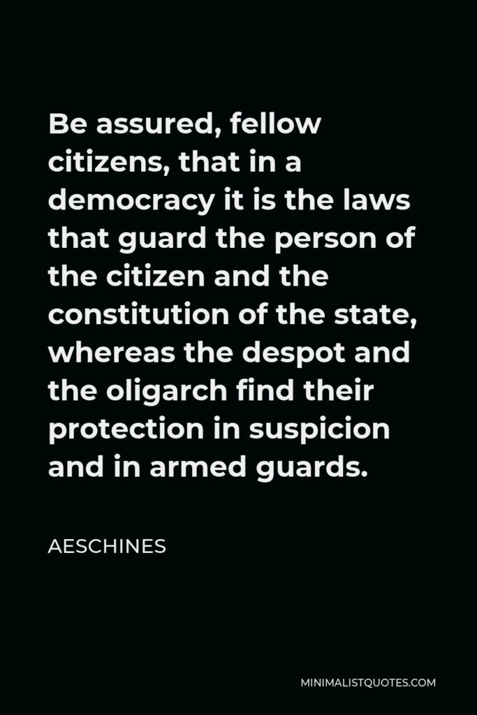 Aeschines Quote - Be assured, fellow citizens, that in a democracy it is the laws that guard the person of the citizen and the constitution of the state, whereas the despot and the oligarch find their protection in suspicion and in armed guards.