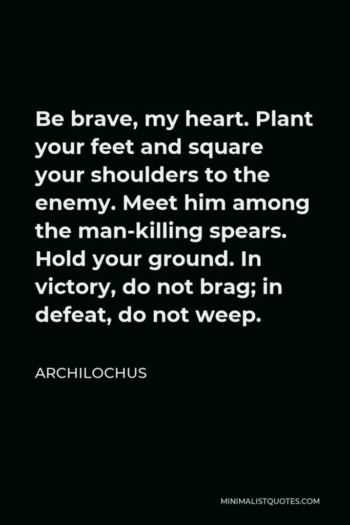 Archilochus Quote - Be brave, my heart. Plant your feet and square your shoulders to the enemy. Meet him among the man-killing spears. Hold your ground. In victory, do not brag; in defeat, do not weep.