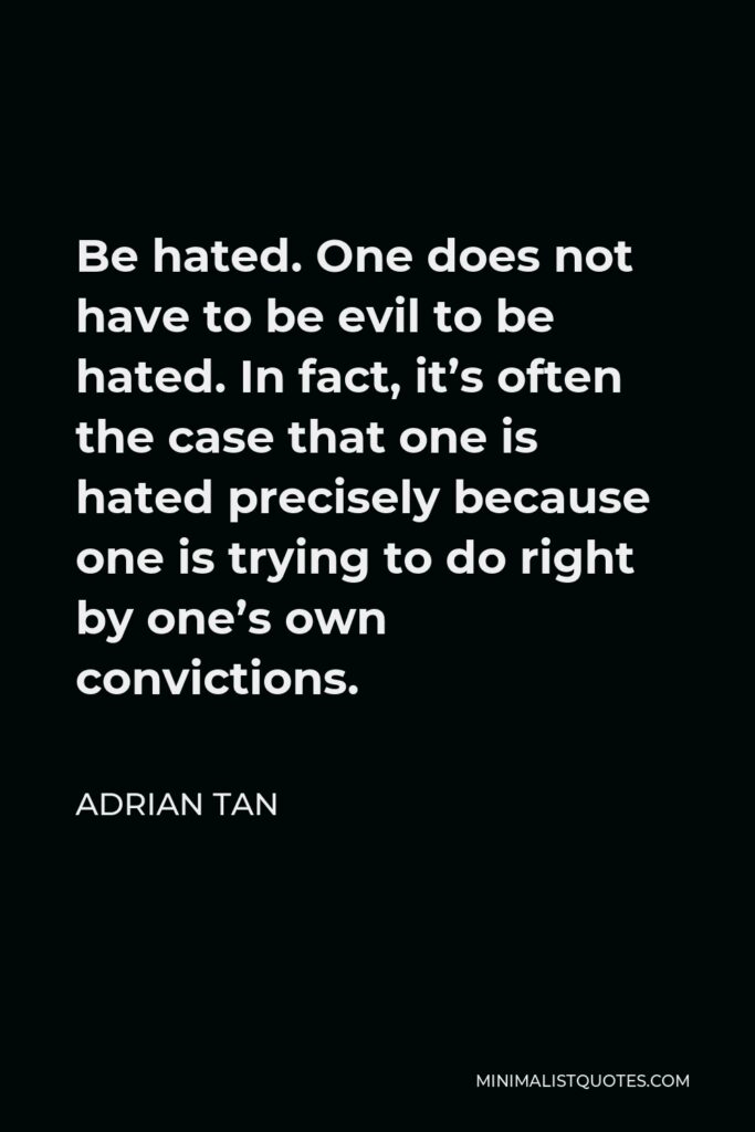Adrian Tan Quote - Be hated. One does not have to be evil to be hated. In fact, it’s often the case that one is hated precisely because one is trying to do right by one’s own convictions.