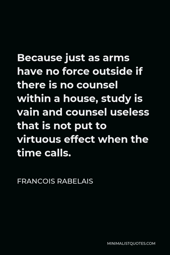 Francois Rabelais Quote - Because just as arms have no force outside if there is no counsel within a house, study is vain and counsel useless that is not put to virtuous effect when the time calls.