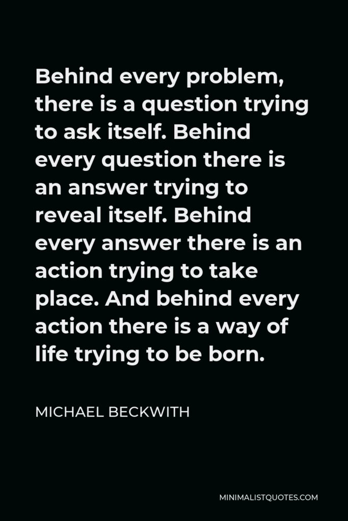 Michael Beckwith Quote - Behind every problem, there is a question trying to ask itself. Behind every question there is an answer trying to reveal itself. Behind every answer there is an action trying to take place. And behind every action there is a way of life trying to be born.