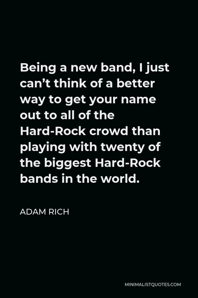 Adam Rich Quote - Being a new band, I just can’t think of a better way to get your name out to all of the Hard-Rock crowd than playing with twenty of the biggest Hard-Rock bands in the world.