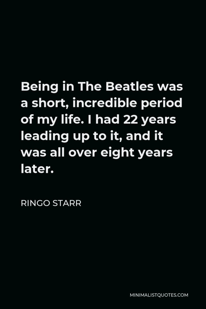 Ringo Starr Quote - Being in The Beatles was a short, incredible period of my life. I had 22 years leading up to it, and it was all over eight years later.
