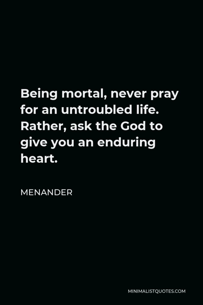 Menander Quote - Being mortal, never pray for an untroubled life. Rather, ask the God to give you an enduring heart.